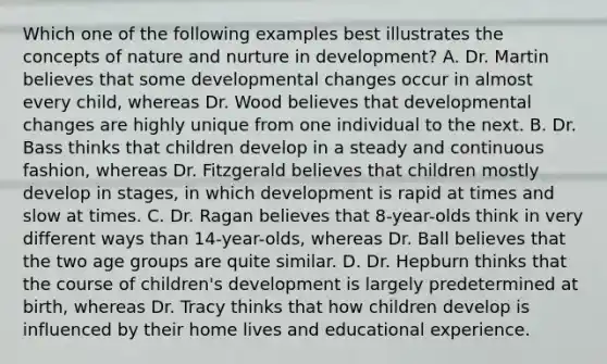 Which one of the following examples best illustrates the concepts of nature and nurture in​ development? A. Dr. Martin believes that some developmental changes occur in almost every​ child, whereas Dr. Wood believes that developmental changes are highly unique from one individual to the next. B. Dr. Bass thinks that children develop in a steady and continuous​ fashion, whereas Dr. Fitzgerald believes that children mostly develop in​ stages, in which development is rapid at times and slow at times. C. Dr. Ragan believes that​ 8-year-olds think in very different ways than​ 14-year-olds, whereas Dr. Ball believes that the two age groups are quite similar. D. Dr. Hepburn thinks that the course of​ children's development is largely predetermined at​ birth, whereas Dr. Tracy thinks that how children develop is influenced by their home lives and educational experience.