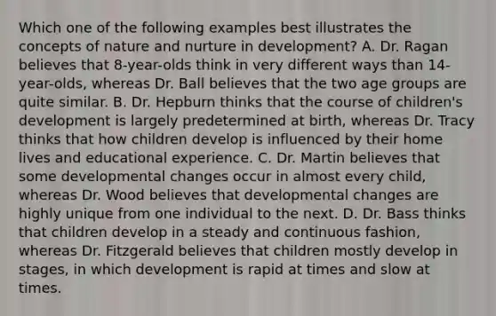 Which one of the following examples best illustrates the concepts of nature and nurture in​ development? A. Dr. Ragan believes that​ 8-year-olds think in very different ways than​ 14-year-olds, whereas Dr. Ball believes that the two age groups are quite similar. B. Dr. Hepburn thinks that the course of​ children's development is largely predetermined at​ birth, whereas Dr. Tracy thinks that how children develop is influenced by their home lives and educational experience. C. Dr. Martin believes that some developmental changes occur in almost every​ child, whereas Dr. Wood believes that developmental changes are highly unique from one individual to the next. D. Dr. Bass thinks that children develop in a steady and continuous​ fashion, whereas Dr. Fitzgerald believes that children mostly develop in​ stages, in which development is rapid at times and slow at times.