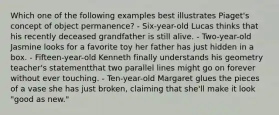 Which one of the following examples best illustrates Piaget's concept of object permanence? - Six-year-old Lucas thinks that his recently deceased grandfather is still alive. - Two-year-old Jasmine looks for a favorite toy her father has just hidden in a box. - Fifteen-year-old Kenneth finally understands his geometry teacher's statementthat two parallel lines might go on forever without ever touching. - Ten-year-old Margaret glues the pieces of a vase she has just broken, claiming that she'll make it look "good as new."