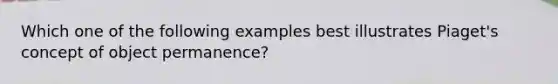 Which one of the following examples best illustrates Piaget's concept of object permanence?