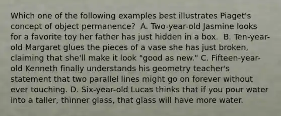 Which one of the following examples best illustrates Piaget's concept of object permanence? ﻿ A. Two-year-old Jasmine looks for a favorite toy her father has just hidden in a box. ﻿ B. Ten-year-old Margaret glues the pieces of a vase she has just broken, claiming that she'll make it look "good as new." C. Fifteen-year-old Kenneth finally understands his geometry teacher's statement that two parallel lines might go on forever without ever touching. D. Six-year-old Lucas thinks that if you pour water into a taller, thinner glass, that glass will have more water.