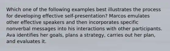 Which one of the following examples best illustrates the process for developing effective self-presentation? Marcos emulates other effective speakers and then incorporates specific nonverbal messages into his interactions with other participants. Ava identifies her goals, plans a strategy, carries out her plan, and evaluates it.