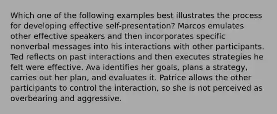 Which one of the following examples best illustrates the process for developing effective self-presentation? Marcos emulates other effective speakers and then incorporates specific nonverbal messages into his interactions with other participants. Ted reflects on past interactions and then executes strategies he felt were effective. Ava identifies her goals, plans a strategy, carries out her plan, and evaluates it. Patrice allows the other participants to control the interaction, so she is not perceived as overbearing and aggressive.