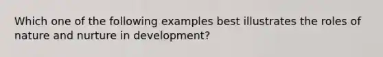 Which one of the following examples best illustrates the roles of nature and nurture in development?