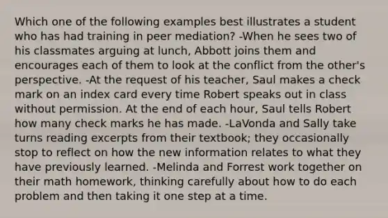 Which one of the following examples best illustrates a student who has had training in peer mediation? -When he sees two of his classmates arguing at lunch, Abbott joins them and encourages each of them to look at the conflict from the other's perspective. -At the request of his teacher, Saul makes a check mark on an index card every time Robert speaks out in class without permission. At the end of each hour, Saul tells Robert how many check marks he has made. -LaVonda and Sally take turns reading excerpts from their textbook; they occasionally stop to reflect on how the new information relates to what they have previously learned. -Melinda and Forrest work together on their math homework, thinking carefully about how to do each problem and then taking it one step at a time.