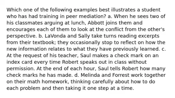 Which one of the following examples best illustrates a student who has had training in peer mediation? a. When he sees two of his classmates arguing at lunch, Abbott joins them and encourages each of them to look at the conflict from the other's perspective. b. LaVonda and Sally take turns reading excerpts from their textbook; they occasionally stop to reflect on how the new information relates to what they have previously learned. c. At the request of his teacher, Saul makes a check mark on an index card every time Robert speaks out in class without permission. At the end of each hour, Saul tells Robert how many check marks he has made. d. Melinda and Forrest work together on their math homework, thinking carefully about how to do each problem and then taking it one step at a time.