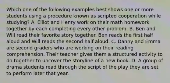 Which one of the following examples best shows one or more students using a procedure known as scripted cooperation while studying? A. Elliot and Henry work on their math homework together by each completing every other problem. B. Ben and Will read their favorite story together. Ben reads the first half aloud and Will reads the second half aloud. C. Danny and Emma are second graders who are working on their reading comprehension. Their teacher gives them a structured activity to do together to uncover the storyline of a new book. D. A group of drama students read through the script of the play they are set to perform later that year.