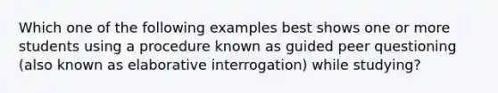 Which one of the following examples best shows one or more students using a procedure known as guided peer questioning (also known as elaborative interrogation) while studying?