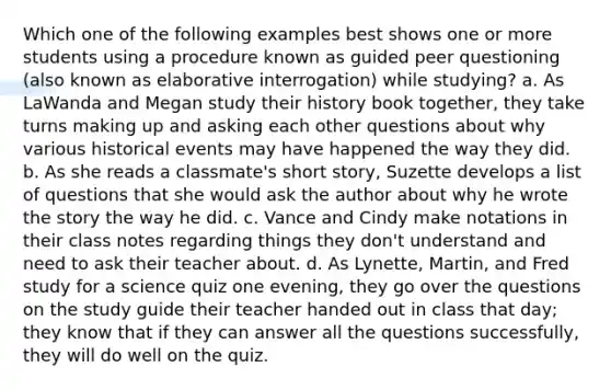 Which one of the following examples best shows one or more students using a procedure known as guided peer questioning (also known as elaborative interrogation) while studying? a. As LaWanda and Megan study their history book together, they take turns making up and asking each other questions about why various historical events may have happened the way they did. b. As she reads a classmate's short story, Suzette develops a list of questions that she would ask the author about why he wrote the story the way he did. c. Vance and Cindy make notations in their class notes regarding things they don't understand and need to ask their teacher about. d. As Lynette, Martin, and Fred study for a science quiz one evening, they go over the questions on the study guide their teacher handed out in class that day; they know that if they can answer all the questions successfully, they will do well on the quiz.