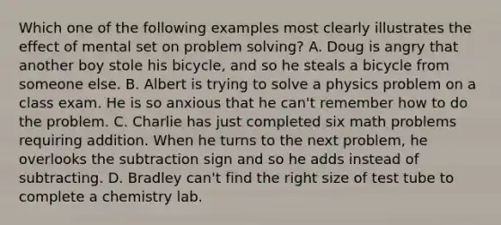 Which one of the following examples most clearly illustrates the effect of mental set on problem solving? A. Doug is angry that another boy stole his bicycle, and so he steals a bicycle from someone else. B. Albert is trying to solve a physics problem on a class exam. He is so anxious that he can't remember how to do the problem. C. Charlie has just completed six math problems requiring addition. When he turns to the next problem, he overlooks the subtraction sign and so he adds instead of subtracting. D. Bradley can't find the right size of test tube to complete a chemistry lab.