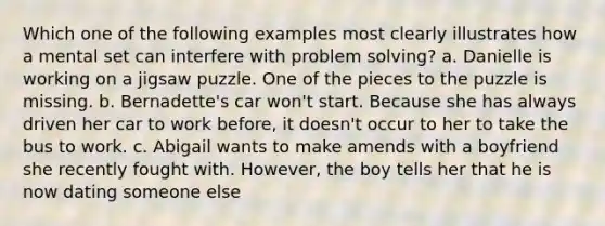 Which one of the following examples most clearly illustrates how a mental set can interfere with problem solving? a. Danielle is working on a jigsaw puzzle. One of the pieces to the puzzle is missing. b. Bernadette's car won't start. Because she has always driven her car to work before, it doesn't occur to her to take the bus to work. c. Abigail wants to make amends with a boyfriend she recently fought with. However, the boy tells her that he is now dating someone else