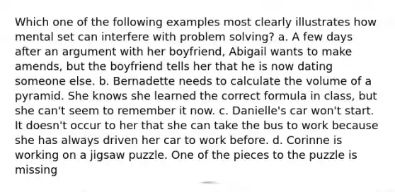 Which one of the following examples most clearly illustrates how mental set can interfere with <a href='https://www.questionai.com/knowledge/kZi0diIlxK-problem-solving' class='anchor-knowledge'>problem solving</a>? a. A few days after an argument with her boyfriend, Abigail wants to make amends, but the boyfriend tells her that he is now dating someone else. b. Bernadette needs to calculate the <a href='https://www.questionai.com/knowledge/k3PxutHDxV-volume-of-a-pyramid' class='anchor-knowledge'>volume of a pyramid</a>. She knows she learned the correct formula in class, but she can't seem to remember it now. c. Danielle's car won't start. It doesn't occur to her that she can take the bus to work because she has always driven her car to work before. d. Corinne is working on a jigsaw puzzle. One of the pieces to the puzzle is missing