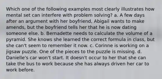 Which one of the following examples most clearly illustrates how mental set can interfere with problem solving? a. A few days after an argument with her boyfriend, Abigail wants to make amends, but the boyfriend tells her that he is now dating someone else. b. Bernadette needs to calculate the volume of a pyramid. She knows she learned the correct formula in class, but she can't seem to remember it now. c. Corinne is working on a jigsaw puzzle. One of the pieces to the puzzle is missing. d. Danielle's car won't start. It doesn't occur to her that she can take the bus to work because she has always driven her car to work before.