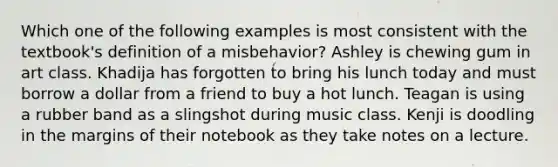 Which one of the following examples is most consistent with the textbook's definition of a misbehavior? Ashley is chewing gum in art class. Khadija has forgotten to bring his lunch today and must borrow a dollar from a friend to buy a hot lunch. Teagan is using a rubber band as a slingshot during music class. Kenji is doodling in the margins of their notebook as they take notes on a lecture.