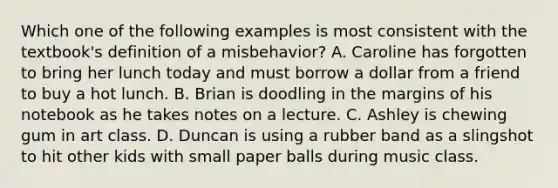 Which one of the following examples is most consistent with the textbook's definition of a misbehavior? A. Caroline has forgotten to bring her lunch today and must borrow a dollar from a friend to buy a hot lunch. B. Brian is doodling in the margins of his notebook as he takes notes on a lecture. C. Ashley is chewing gum in art class. D. Duncan is using a rubber band as a slingshot to hit other kids with small paper balls during music class.