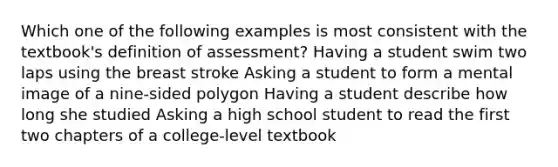 Which one of the following examples is most consistent with the textbook's definition of assessment? Having a student swim two laps using the breast stroke Asking a student to form a mental image of a nine-sided polygon Having a student describe how long she studied Asking a high school student to read the first two chapters of a college-level textbook