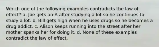 Which one of the following examples contradicts the law of effect? a. Joe gets an A after studying a lot so he continues to study a lot. b. Bill gets high when he uses drugs so he becomes a drug addict. c. Alison keeps running into the street after her mother spanks her for doing it. d. None of these examples contradict the law of effect.