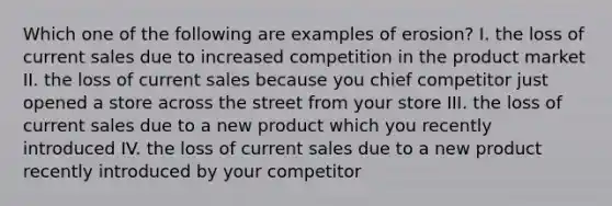 Which one of the following are examples of erosion? I. the loss of current sales due to increased competition in the product market II. the loss of current sales because you chief competitor just opened a store across the street from your store III. the loss of current sales due to a new product which you recently introduced IV. the loss of current sales due to a new product recently introduced by your competitor