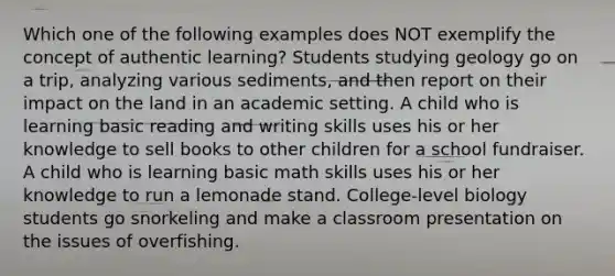 Which one of the following examples does NOT exemplify the concept of authentic learning? Students studying geology go on a trip, analyzing various sediments, and then report on their impact on the land in an academic setting. A child who is learning basic reading and writing skills uses his or her knowledge to sell books to other children for a school fundraiser. A child who is learning basic math skills uses his or her knowledge to run a lemonade stand. College-level biology students go snorkeling and make a classroom presentation on the issues of overfishing.