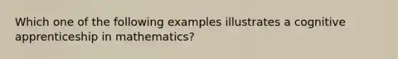 Which one of the following examples illustrates a cognitive apprenticeship in mathematics?