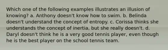 Which one of the following examples illustrates an illusion of knowing? a. Anthony doesn't know how to swim. b. Belinda doesn't understand the concept of entropy. c. Corissa thinks she understands the concept of inertia, but she really doesn't. d. Daryl doesn't think he is a very good tennis player, even though he is the best player on the school tennis team.