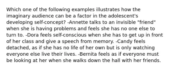 Which one of the following examples illustrates how the imaginary audience can be a factor in the adolescent's developing self-concept? -Annette talks to an invisible "friend" when she is having problems and feels she has no one else to turn to. -Dora feels self-conscious when she has to get up in front of her class and give a speech from memory. -Candy feels detached, as if she has no life of her own but is only watching everyone else live their lives. -Bernita feels as if everyone must be looking at her when she walks down the hall with her friends.