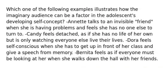 Which one of the following examples illustrates how the imaginary audience can be a factor in the adolescent's developing self-concept? -Annette talks to an invisible "friend" when she is having problems and feels she has no one else to turn to. -Candy feels detached, as if she has no life of her own but is only watching everyone else live their lives. -Dora feels self-conscious when she has to get up in front of her class and give a speech from memory. -Bernita feels as if everyone must be looking at her when she walks down the hall with her friends.