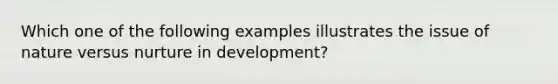 Which one of the following examples illustrates the issue of nature versus nurture in​ development?