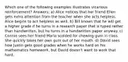 Which one of the following examples illustrates vicarious reinforcement? Answers: a) Alice notices that her friend Ellen gets extra attention from the teacher when she acts helpless. Alice begins to act helpless as well. b) Bill knows that he will get a higher grade if he turns in a research paper that is typed rather than handwritten, but he turns in a handwritten paper anyway. c) Connie sees her friend Maria scolded for chewing gum in class. She quickly takes her own gum out of her mouth. d) David sees how Justin gets good grades when he works hard on his mathematics homework, but David doesn't want to work that hard.