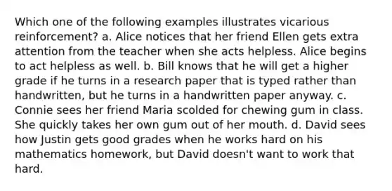 Which one of the following examples illustrates vicarious reinforcement? a. Alice notices that her friend Ellen gets extra attention from the teacher when she acts helpless. Alice begins to act helpless as well. b. Bill knows that he will get a higher grade if he turns in a research paper that is typed rather than handwritten, but he turns in a handwritten paper anyway. c. Connie sees her friend Maria scolded for chewing gum in class. She quickly takes her own gum out of her mouth. d. David sees how Justin gets good grades when he works hard on his mathematics homework, but David doesn't want to work that hard.