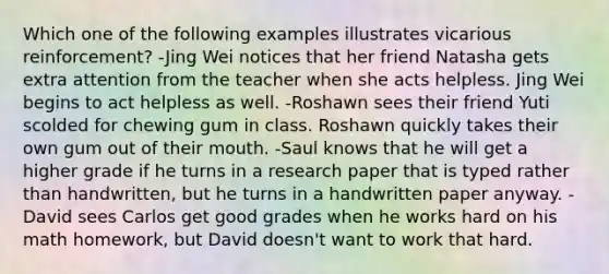 Which one of the following examples illustrates vicarious reinforcement? -Jing Wei notices that her friend Natasha gets extra attention from the teacher when she acts helpless. Jing Wei begins to act helpless as well. -Roshawn sees their friend Yuti scolded for chewing gum in class. Roshawn quickly takes their own gum out of their mouth. -Saul knows that he will get a higher grade if he turns in a research paper that is typed rather than handwritten, but he turns in a handwritten paper anyway. -David sees Carlos get good grades when he works hard on his math homework, but David doesn't want to work that hard.