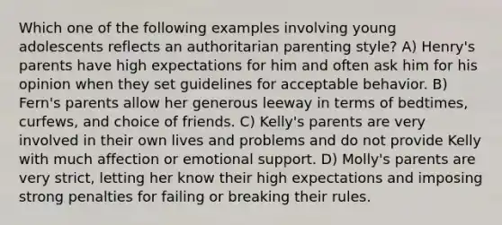 Which one of the following examples involving young adolescents reflects an authoritarian parenting style? A) Henry's parents have high expectations for him and often ask him for his opinion when they set guidelines for acceptable behavior. B) Fern's parents allow her generous leeway in terms of bedtimes, curfews, and choice of friends. C) Kelly's parents are very involved in their own lives and problems and do not provide Kelly with much affection or emotional support. D) Molly's parents are very strict, letting her know their high expectations and imposing strong penalties for failing or breaking their rules.