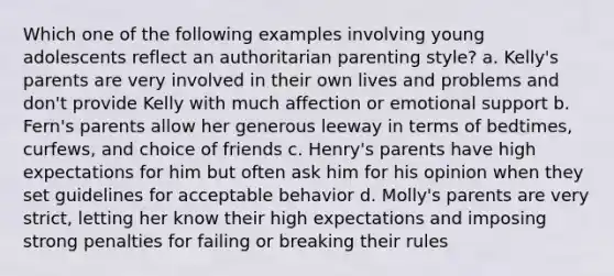 Which one of the following examples involving young adolescents reflect an authoritarian parenting style? a. Kelly's parents are very involved in their own lives and problems and don't provide Kelly with much affection or emotional support b. Fern's parents allow her generous leeway in terms of bedtimes, curfews, and choice of friends c. Henry's parents have high expectations for him but often ask him for his opinion when they set guidelines for acceptable behavior d. Molly's parents are very strict, letting her know their high expectations and imposing strong penalties for failing or breaking their rules