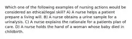 Which one of the following examples of nursing actions would be considered an ethical/legal skill? A) A nurse helps a patient prepare a living will. B) A nurse obtains a urine sample for a urinalysis. C) A nurse explains the rationale for a patients plan of care. D) A nurse holds the hand of a woman whose baby died in childbirth.