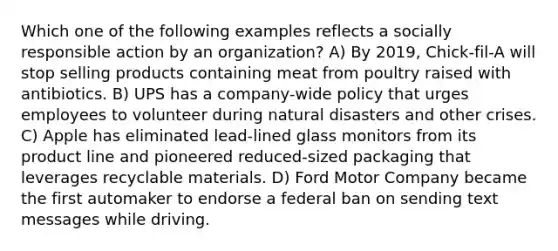 Which one of the following examples reflects a socially responsible action by an organization? A) By 2019, Chick-fil-A will stop selling products containing meat from poultry raised with antibiotics. B) UPS has a company-wide policy that urges employees to volunteer during natural disasters and other crises. C) Apple has eliminated lead-lined glass monitors from its product line and pioneered reduced-sized packaging that leverages recyclable materials. D) Ford Motor Company became the first automaker to endorse a federal ban on sending text messages while driving.