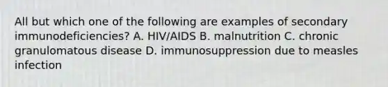 All but which one of the following are examples of secondary immunodeficiencies? A. HIV/AIDS B. malnutrition C. chronic granulomatous disease D. immunosuppression due to measles infection