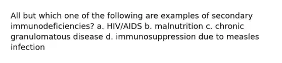 All but which one of the following are examples of secondary immunodeficiencies? a. HIV/AIDS b. malnutrition c. chronic granulomatous disease d. immunosuppression due to measles infection