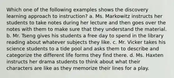 Which one of the following examples shows the discovery learning approach to instruction? a. Ms. Markowitz instructs her students to take notes during her lecture and then goes over the notes with them to make sure that they understand the material. b. Mr. Tseng gives his students a free day to spend in the library reading about whatever subjects they like. c. Mr. Vicker takes his science students to a tide pool and asks them to describe and categorize the different life forms they find there. d. Ms. Haxten instructs her drama students to think about what their characters are like as they memorize their lines for a play.