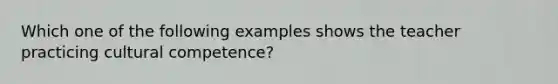 Which one of the following examples shows the teacher practicing cultural competence?