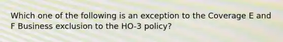 Which one of the following is an exception to the Coverage E and F Business exclusion to the HO-3 policy?