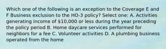 Which one of the following is an exception to the Coverage E and F Business exclusion to the HO-3 policy? Select one: A. Activities generating income of 10,000 or less during the year preceding the policy period B. Home daycare services performed for neighbors for a fee C. Volunteer activities D. A plumbing business operated from the home