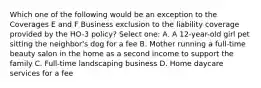 Which one of the following would be an exception to the Coverages E and F Business exclusion to the liability coverage provided by the HO-3 policy? Select one: A. A 12-year-old girl pet sitting the neighbor's dog for a fee B. Mother running a full-time beauty salon in the home as a second income to support the family C. Full-time landscaping business D. Home daycare services for a fee