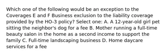 Which one of the following would be an exception to the Coverages E and F Business exclusion to the liability coverage provided by the HO-3 policy? Select one: A. A 12-year-old girl pet sitting the neighbor's dog for a fee B. Mother running a full-time beauty salon in the home as a second income to support the family C. Full-time landscaping business D. Home daycare services for a fee