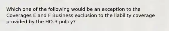 Which one of the following would be an exception to the Coverages E and F Business exclusion to the liability coverage provided by the HO-3 policy?