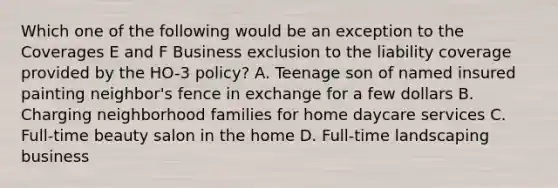 Which one of the following would be an exception to the Coverages E and F Business exclusion to the liability coverage provided by the HO-3 policy? A. Teenage son of named insured painting neighbor's fence in exchange for a few dollars B. Charging neighborhood families for home daycare services C. Full-time beauty salon in the home D. Full-time landscaping business