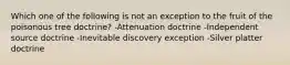 Which one of the following is not an exception to the fruit of the poisonous tree doctrine? -Attenuation doctrine -Independent source doctrine -Inevitable discovery exception -Silver platter doctrine