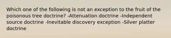 Which one of the following is not an exception to the fruit of the poisonous tree doctrine? -Attenuation doctrine -Independent source doctrine -Inevitable discovery exception -Silver platter doctrine