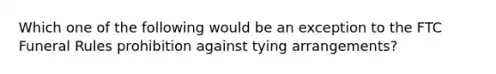 Which one of the following would be an exception to the FTC Funeral Rules prohibition against tying arrangements?