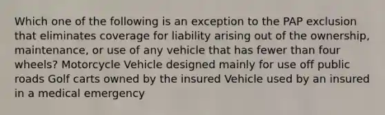 Which one of the following is an exception to the PAP exclusion that eliminates coverage for liability arising out of the ownership, maintenance, or use of any vehicle that has fewer than four wheels? Motorcycle Vehicle designed mainly for use off public roads Golf carts owned by the insured Vehicle used by an insured in a medical emergency