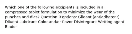 Which one of the following excipients is included in a compressed tablet formulation to minimize the wear of the punches and dies? Question 9 options: Glidant (antiadherent) Diluent Lubricant Color and/or flavor Disintegrant Wetting agent Binder